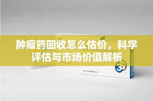 周口肿瘤药回收怎么估价，科学评估与市场价值解析