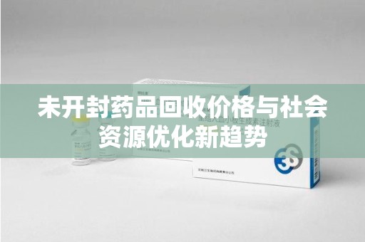 周口未开封药品回收价格与社会资源优化新趋势