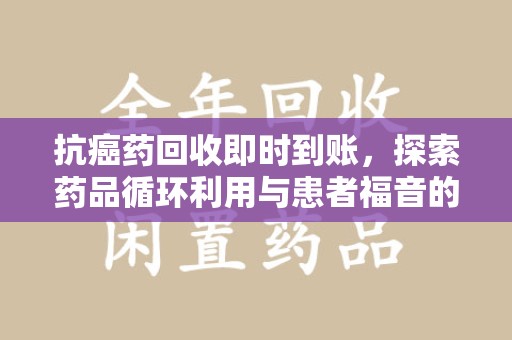 周口抗癌药回收即时到账，探索药品循环利用与患者福音的新路径