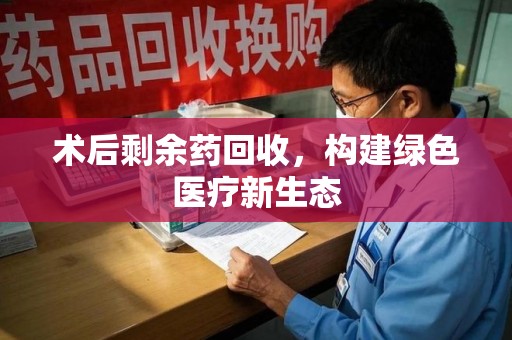 周口术后剩余药回收，构建绿色医疗新生态