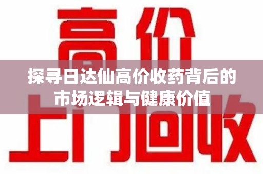 周口探寻日达仙高价收药背后的市场逻辑与健康价值