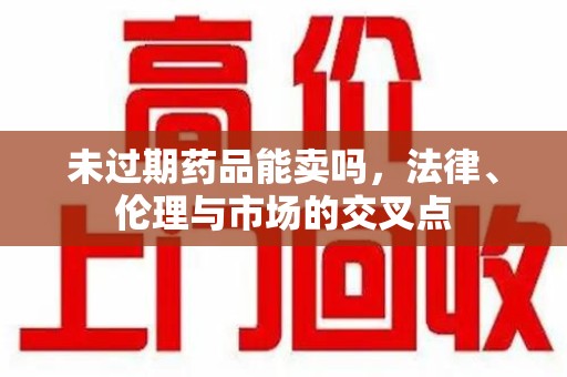 周口未过期药品能卖吗，法律、伦理与市场的交叉点