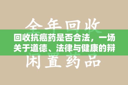 周口回收抗癌药是否合法，一场关于道德、法律与健康的辩论