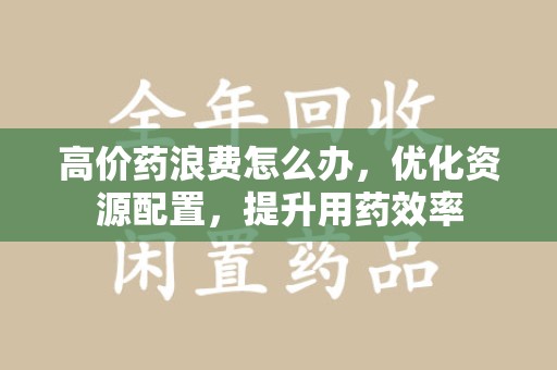 周口高价药浪费怎么办，优化资源配置，提升用药效率