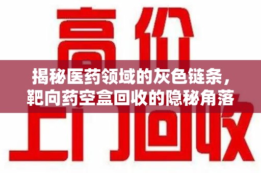 周口揭秘医药领域的灰色链条，靶向药空盒回收的隐秘角落