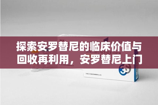周口探索安罗替尼的临床价值与回收再利用，安罗替尼上门回收的创新路径