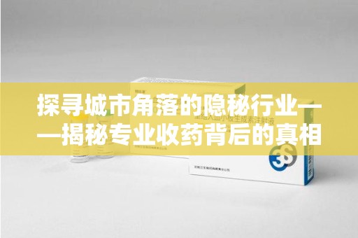 周口探寻城市角落的隐秘行业——揭秘专业收药背后的真相