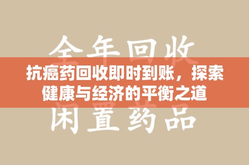 周口抗癌药回收即时到账，探索健康与经济的平衡之道