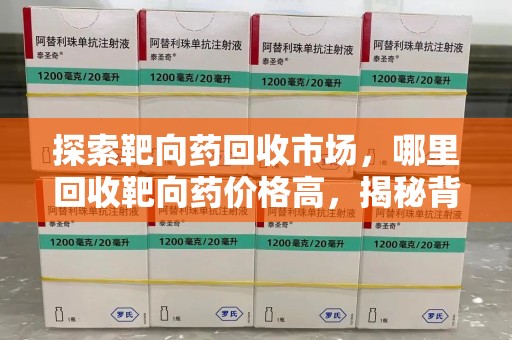 周口探索靶向药回收市场，哪里回收靶向药价格高，揭秘背后的秘密