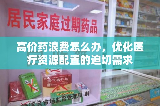 周口高价药浪费怎么办，优化医疗资源配置的迫切需求