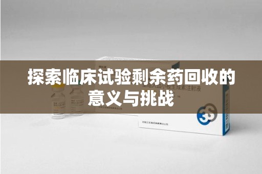 周口探索临床试验剩余药回收的意义与挑战