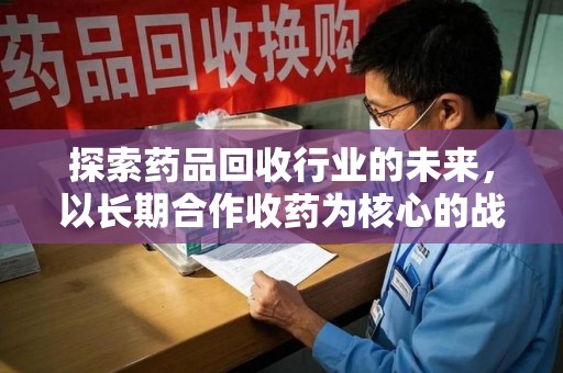 周口探索药品回收行业的未来，以长期合作收药为核心的战略布局