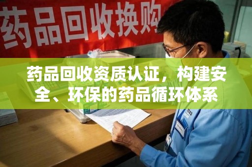 周口药品回收资质认证，构建安全、环保的药品循环体系