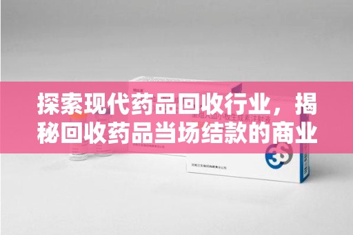 周口探索现代药品回收行业，揭秘回收药品当场结款的商业奥秘