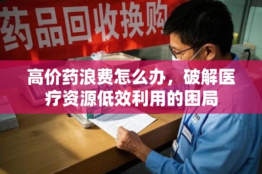 周口高价药浪费怎么办，破解医疗资源低效利用的困局