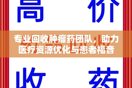 周口专业回收肿瘤药团队，助力医疗资源优化与患者福音