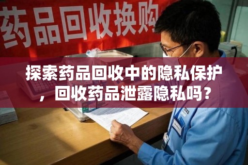 周口探索药品回收中的隐私保护，回收药品泄露隐私吗？