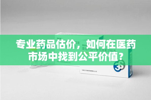 周口专业药品估价，如何在医药市场中找到公平价值？