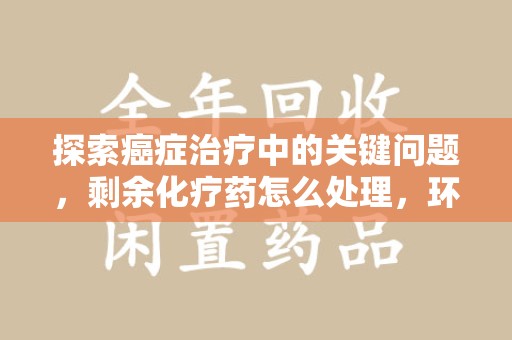周口探索癌症治疗中的关键问题，剩余化疗药怎么处理，环保与健康的平衡之道