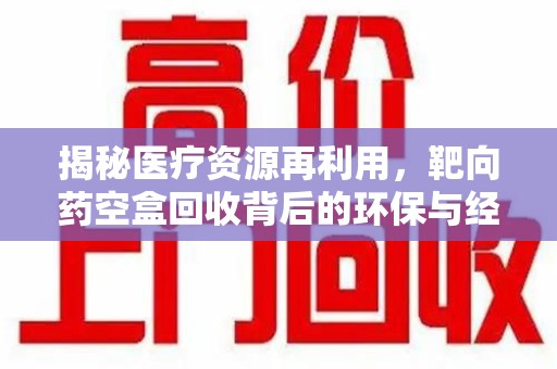 周口揭秘医疗资源再利用，靶向药空盒回收背后的环保与经济价值