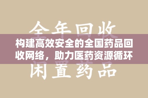 周口构建高效安全的全国药品回收网络，助力医药资源循环利用