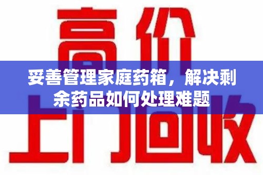 周口妥善管理家庭药箱，解决剩余药品如何处理难题
