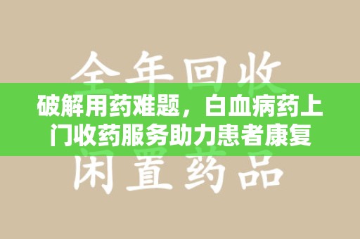 周口破解用药难题，白血病药上门收药服务助力患者康复