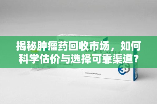 周口揭秘肿瘤药回收市场，如何科学估价与选择可靠渠道？
