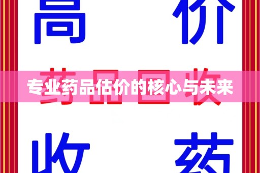 周口专业药品估价的核心与未来
