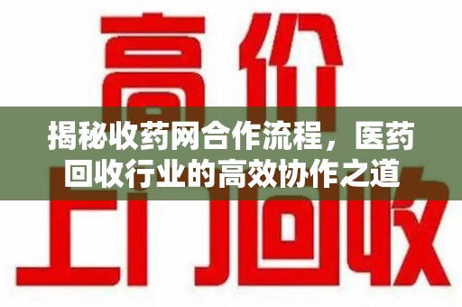 周口揭秘收药网合作流程，医药回收行业的高效协作之道