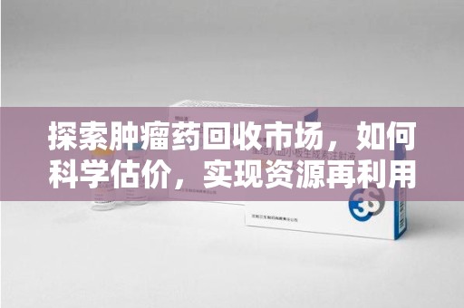 周口探索肿瘤药回收市场，如何科学估价，实现资源再利用？