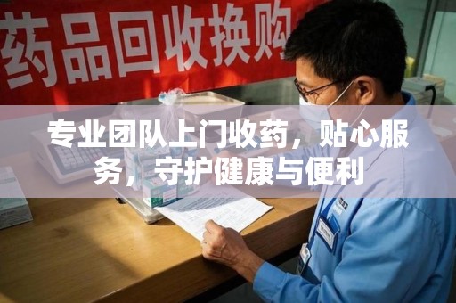 周口专业团队上门收药，贴心服务，守护健康与便利