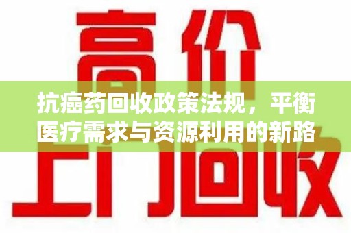 周口抗癌药回收政策法规，平衡医疗需求与资源利用的新路径
