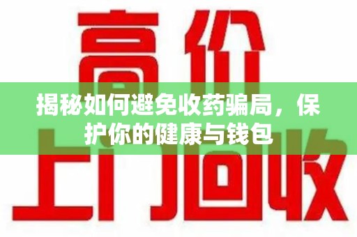 周口揭秘如何避免收药骗局，保护你的健康与钱包