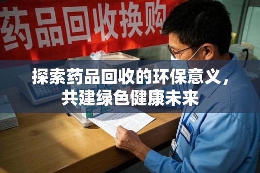 周口探索药品回收的环保意义，共建绿色健康未来