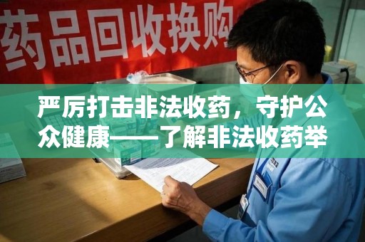 周口严厉打击非法收药，守护公众健康——了解非法收药举报渠道的重要性