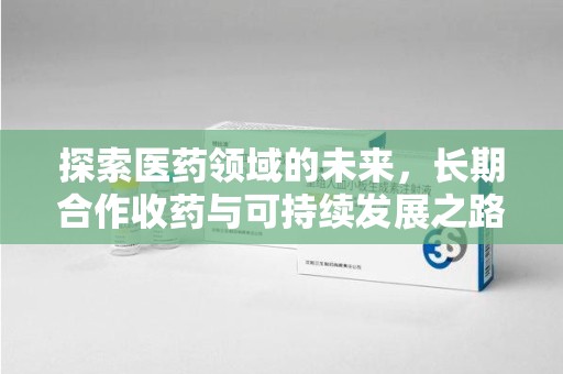 周口探索医药领域的未来，长期合作收药与可持续发展之路