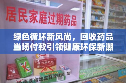 周口绿色循环新风尚，回收药品当场付款引领健康环保新潮流