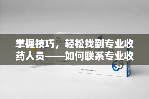 周口掌握技巧，轻松找到专业收药人员——如何联系专业收药人员的全面指南