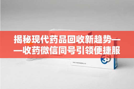 周口揭秘现代药品回收新趋势——收药微信同号引领便捷服务潮流