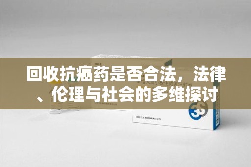 周口回收抗癌药是否合法，法律、伦理与社会的多维探讨