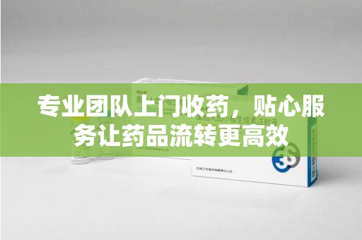 周口专业团队上门收药，贴心服务让药品流转更高效