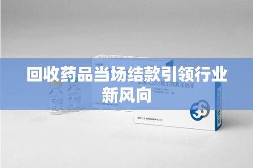 周口回收药品当场结款引领行业新风向
