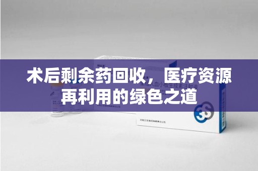周口术后剩余药回收，医疗资源再利用的绿色之道