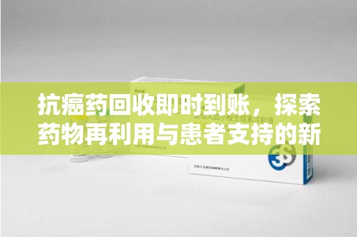 周口抗癌药回收即时到账，探索药物再利用与患者支持的新路径