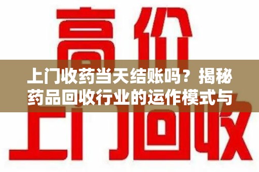 周口上门收药当天结账吗？揭秘药品回收行业的运作模式与用户权益保障