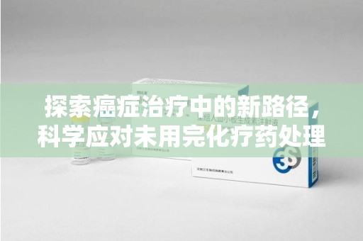 周口探索癌症治疗中的新路径，科学应对未用完化疗药处理的挑战与机遇