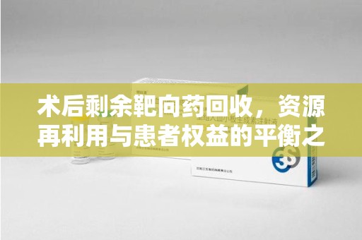 周口术后剩余靶向药回收，资源再利用与患者权益的平衡之道