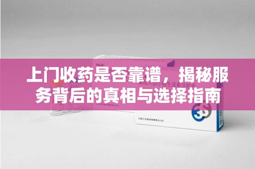 周口上门收药是否靠谱，揭秘服务背后的真相与选择指南