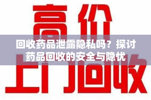 周口回收药品泄露隐私吗？探讨药品回收的安全与隐忧